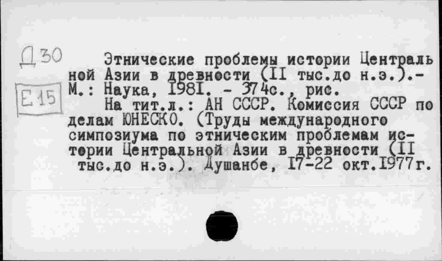 ﻿Д50
ши
Этнические проблемы истории Централь ной Азии в древности (II тыс.до н.э.).-М. : Наука, 1У8І. - 374с., рис.
На тит.л.: АН СССР. Комиссия СССР по делам ЮНЕСКО. (Труды международного симпозиума по этническим проблемам истории Центральной Азии в древности (II тыс.до н.эЛ. Душанбе, 17-22 окт.1977г.